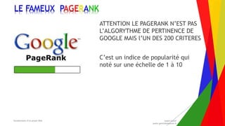 Encadrement d’un projet Web André Gentit
andre.gentit@estacom.fr
Encadrement d’un projet Web André Gentit
andre.gentit@estacom.fr
LE FAMEUX PAGERANK
ATTENTION LE PAGERANK N’EST PAS
L’ALGORYTHME DE PERTINENCE DE
GOOGLE MAIS l’UN DES 200 CRITERES
C’est un indice de popularité qui
noté sur une échelle de 1 à 10
 