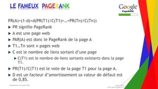 Encadrement d’un projet Web André Gentit
andre.gentit@estacom.fr
Encadrement d’un projet Web André Gentit
andre.gentit@estacom.fr
LE FAMEUX PAGERANK
PR(A)=(1-d)+d(PR(T1)/C(T1)+…+PR(Tn)/C(Tn))
 PR signifie PageRank
 A est une page web
 PAR(A) est donc le PageRank de la page A
 T1…Tn sont n pages web
 C est le nombre de liens sortant d’une page
 C(T1) est le nombre de liens sortants existants dans la page
T1.
 PR(T1)/C(T1) est le vote de la page T1 pour la page A.
 D est un facteur d’amortissement sa valeur de défaut est
de 0,85.
 