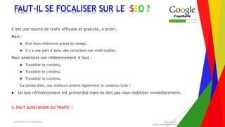 Encadrement d’un projet Web André Gentit
andre.gentit@estacom.fr
Encadrement d’un projet Web André Gentit
andre.gentit@estacom.fr
FAUT-IL SE FOCALISER SUR LE SEO ?
C’est une source de trafic efficace et gratuite, a priori.
Mais :
 Etre bien référencé prend du temps,
 Il y a une part d’aléa, des variations non maîtrisables.
Pour améliorer son référencement il faut :
 Travailler le contenu,
 Travailler le contenu,
 Travailler le contenu,
Ca tombe bien, vos visiteurs aiment également le contenu riche !
 Un bon référencement est primordial mais ne doit pas vous mobiliser immédiatement.
IL FAUT AUSSI AVOIR DU TRAFIC !
 
