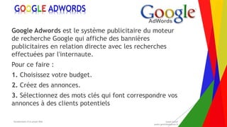 Encadrement d’un projet Web André Gentit
andre.gentit@estacom.fr
Encadrement d’un projet Web André Gentit
andre.gentit@estacom.fr
GOOGLE ADWORDS
Google Adwords est le système publicitaire du moteur
de recherche Google qui affiche des bannières
publicitaires en relation directe avec les recherches
effectuées par l'internaute.
Pour ce faire :
1. Choisissez votre budget.
2. Créez des annonces.
3. Sélectionnez des mots clés qui font correspondre vos
annonces à des clients potentiels
 