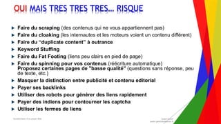 Encadrement d’un projet Web André Gentit
andre.gentit@estacom.fr
Encadrement d’un projet Web André Gentit
andre.gentit@estacom.fr
OUI MAIS TRES TRES TRES… RISQUE
 Faire du scraping (des contenus qui ne vous appartiennent pas)
 Faire du cloaking (les internautes et les moteurs voient un contenu différent)
 Faire du “duplicate content” à outrance
 Keyword Stuffing
 Faire du Fat Footing (liens peu clairs en pied de page)
 Faire du spinning pour vos contenus (réécriture automatique)
Proposez certaines pages de "basse qualité" (questions sans réponse, peu
de texte, etc.)
 Masquer la distinction entre publicité et contenu editorial
 Payer ses backlinks
 Utiliser des robots pour générer des liens rapidement
 Payer des indiens pour contourner les captcha
 Utiliser les fermes de liens
 