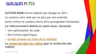 Encadrement d’un projet Web André Gentit
andre.gentit@estacom.fr
Encadrement d’un projet Web André Gentit
andre.gentit@estacom.fr
QUELQUES PISTES
AUTHOR RANK brevet déposé par Google en 2011
Le contenu sera noté par en plus par son autorité.
Autre critère le contenu devra être partageable facilement
Le référencement Mobile en plein essor, nécessite
• Une optimisation du code
• Des fichiers spécifiques
• Google propose sa vision de la mobilité
La recherche dans les vidéos (pas la recherche des
vidéos)
 