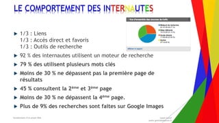 Encadrement d’un projet Web André Gentit
andre.gentit@estacom.fr
Encadrement d’un projet Web André Gentit
andre.gentit@estacom.fr
LE COMPORTEMENT DES INTERNAUTES
 1/3 : Liens
1/3 : Accès direct et favoris
1/3 : Outils de recherche
 92 % des internautes utilisent un moteur de recherche
 79 % des utilisent plusieurs mots clés
 Moins de 30 % ne dépassent pas la première page de
résultats
 45 % consultent la 2ème et 3ème page
 Moins de 30 % ne dépassent la 4ème page.
 Plus de 9% des recherches sont faites sur Google Images
 