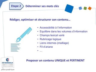 Rédiger, optimiser et structurer son contenu…
• Accessibilité à l’information
• Equilibre dans les volumes d’information
• Champs lexical varié
• Rubricage logique
• Liens internes (maillage)
• Fil d’ariane
• …
Etape 2 Déterminer ses mots clés
Proposer un contenu UNIQUE et PERTINENT
 