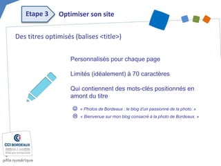 Des titres optimisés (balises <title>)
Personnalisés pour chaque page
Limités (idéalement) à 70 caractères
Qui contiennent des mots-clés positionnés en
amont du titre
 « Photos de Bordeaux : le blog d’un passionné de la photo. »
 « Bienvenue sur mon blog consacré à la photo de Bordeaux. »
Optimiser son siteEtape 3
 