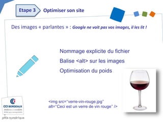 Des images « parlantes » : Google ne voit pas vos images, il les lit !
Nommage explicite du fichier
Balise <alt> sur les images
Optimisation du poids
<img src=‘‘verre-vin-rouge.jpg’’
alt=‘‘Ceci est un verre de vin rouge’’ />
Optimiser son siteEtape 3
 