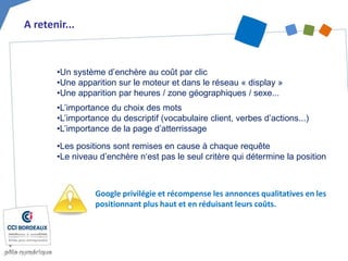 •Les positions sont remises en cause à chaque requête
•Le niveau d’enchère n‘est pas le seul critère qui détermine la position
A retenir...
Google privilégie et récompense les annonces qualitatives en les
positionnant plus haut et en réduisant leurs coûts.
•Un système d’enchère au coût par clic
•Une apparition sur le moteur et dans le réseau « display »
•Une apparition par heures / zone géographiques / sexe...
•L’importance du choix des mots
•L’importance du descriptif (vocabulaire client, verbes d’actions...)
•L’importance de la page d’atterrissage
 