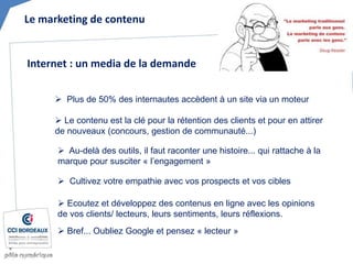 Le marketing de contenu
 Plus de 50% des internautes accèdent à un site via un moteur
 Le contenu est la clé pour la rétention des clients et pour en attirer
de nouveaux (concours, gestion de communauté...)
Internet : un media de la demande
 Au-delà des outils, il faut raconter une histoire... qui rattache à la
marque pour susciter « l’engagement »
 Cultivez votre empathie avec vos prospects et vos cibles
 Ecoutez et développez des contenus en ligne avec les opinions
de vos clients/ lecteurs, leurs sentiments, leurs réflexions.
 Bref... Oubliez Google et pensez « lecteur »
 