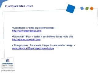 Quelques sites utiles
•Abondance : Portail du référencement
http://www.abondance.com
•Rezo Actif : Pour « tester » ses balises et ses mots clés
http://grader.rezoactif.com
• Piresponsive : Pour tester l’aspect « responsive design »
www.pikock.fr/19/pi-responsive-design
 