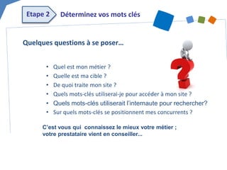 Etape 2 
Déterminez vos mots clés 
• 
Quel est mon métier ? 
• 
Quelle est ma cible ? 
• 
De quoi traite mon site ? 
• 
Quels mots-clés utiliserai-je pour accéder à mon site ? 
• 
Quels mots-clés utiliserait l’internaute pour rechercher? 
• 
Sur quels mots-clés se positionnent mes concurrents ? 
Quelques questions à se poser… 
C’est vous qui connaissez le mieux votre métier ; votre prestataire vient en conseiller...  