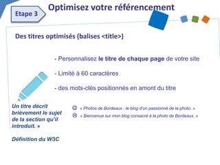 Des titres optimisés (balises <title>) 
- Personnalisez le titre de chaque page de votre site - Limité à 60 caractères - des mots-clés positionnés en amont du titre 
 « Photos de Bordeaux : le blog d’un passionné de la photo. » 
 « Bienvenue sur mon blog consacré à la photo de Bordeaux. » 
Optimisez votre référencement 
Etape 3 
Un titre décrit brièvement le sujet de la section qu’il introduit. » 
Définition du W3C  