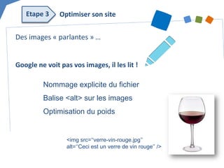 Des images « parlantes » … Google ne voit pas vos images, il les lit ! 
Nommage explicite du fichier 
Balise <alt> sur les images 
Optimisation du poids 
<img src=‘‘verre-vin-rouge.jpg’’ alt=‘‘Ceci est un verre de vin rouge’’ /> 
Optimiser son site 
Etape 3  