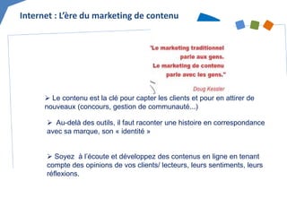 Internet : L’ère du marketing de contenu 
 
Le contenu est la clé pour capter les clients et pour en attirer de nouveaux (concours, gestion de communauté...) 
 
Au-delà des outils, il faut raconter une histoire en correspondance avec sa marque, son « identité » 
 
Soyez à l’écoute et développez des contenus en ligne en tenant compte des opinions de vos clients/ lecteurs, leurs sentiments, leurs réflexions.  