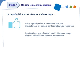 La popularité sur les réseaux sociaux paye… 
Les « signaux sociaux » semblent être pris indirectement en compte par les moteurs de recherche 
Les tweets et posts Google+ sont intégrés en temps réel aux résultats des moteurs de recherche 
Utiliser les réseaux sociaux 
Etape 4  