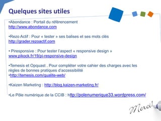 Quelques sites utiles 
• 
Abondance : Portail du référencement http://www.abondance.com 
• 
Rezo Actif : Pour « tester » ses balises et ses mots clés http://grader.rezoactif.com 
• 
Piresponsive : Pour tester l’aspect « responsive design » www.pikock.fr/19/pi-responsive-design 
• 
Temesis et Opquast . Pour compléter votre cahier des charges avec les règles de bonnes pratiques d’accessibilité 
• 
http://temesis.com/qualite-web/ 
• 
Kaizen Marketing : http://blog.kaizen-marketing.fr/ 
• 
Le Pôle numérique de la CCIB : http://polenumerique33.wordpress.com/ 