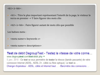 <h1> à <h6> :
 <h1> : Titre le plus important représentant l’interêt de la page, le visiteur le
verra en premier -> Y faire figurer des mots clés
 <h2> à <h6> : Faire figurer autant de mots clés que possible
Les balises meta :
 <meta name=« keywords »>
 <meta name=« description»>
 