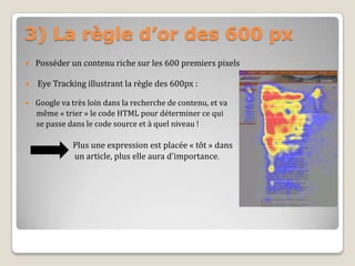 3) La règle d’or des 600 px
 Posséder un contenu riche sur les 600 premiers pixels
 Eye Tracking illustrant la règle des 600px :
 Google va très loin dans la recherche de contenu, et va
même « trier » le code HTML pour déterminer ce qui
se passe dans le code source et à quel niveau !
Plus une expression est placée « tôt » dans
un article, plus elle aura d'importance.
 