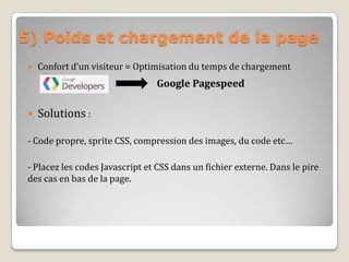 5) Poids et chargement de la page
 Confort d’un visiteur = Optimisation du temps de chargement
Google Pagespeed
 Solutions :
- Code propre, sprite CSS, compression des images, du code etc…
- Placez les codes Javascript et CSS dans un fichier externe. Dans le pire
des cas en bas de la page.
 
