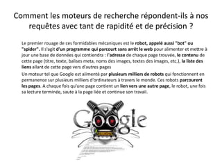Comment les moteurs de recherche répondent-ils à nos
   requêtes avec tant de rapidité et de précision ?
  Le premier rouage de ces formidables mécaniques est le robot, appelé aussi "bot" ou
  "spider". Il s'agit d'un programme qui parcourt sans arrêt le web pour alimenter et mettre à
  jour une base de données qui contiendra : l'adresse de chaque page trouvée, le contenu de
  cette page (titre, texte, balises meta, noms des images, textes des images, etc.), la liste des
  liens allant de cette page vers d'autres pages
  Un moteur tel que Google est alimenté par plusieurs milliers de robots qui fonctionnent en
  permanence sur plusieurs milliers d'ordinateurs à travers le monde. Ces robots parcourent
  les pages. A chaque fois qu'une page contient un lien vers une autre page, le robot, une fois
  sa lecture terminée, saute à la page liée et continue son travail.
 