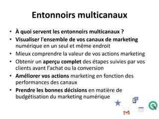 Entonnoirs multicanaux
• À quoi servent les entonnoirs multicanaux ?
• Visualiser l'ensemble de vos canaux de marketing
  numérique en un seul et même endroit
• Mieux comprendre la valeur de vos actions marketing
• Obtenir un aperçu complet des étapes suivies par vos
  clients avant l'achat ou la conversion
• Améliorer vos actions marketing en fonction des
  performances des canaux
• Prendre les bonnes décisions en matière de
  budgétisation du marketing numérique
 