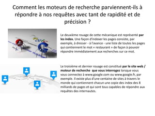 Comment les moteurs de recherche parviennent-ils à
 répondre à nos requêtes avec tant de rapidité et de
                    précision ?

                   Le deuxième rouage de cette mécanique est représenté par
                   les index. Une façon d'indexer les pages consiste, par
                   exemple, à dresser - à l'avance - une liste de toutes les pages
                   qui contiennent le mot « restaurant » de façon à pouvoir
                   répondre immédiatement aux recherches sur ce mot.



                   Le troisième et dernier rouage est constitué par le site web /
                   moteur de recherche que vous interrogez lorsque vous
                   vous connectez à www.google.com ou www.google.fr, par
                   exemple. Il existe plus d'une centaine de sites à travers le
                   monde qui contiennent chacun une copie des index des 8
                   milliards de pages et qui sont tous capables de répondre aux
                   requêtes des internautes.
 