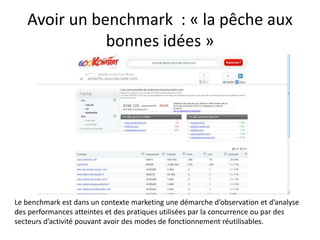 Avoir un benchmark : « la pêche aux
              bonnes idées »




Le benchmark est dans un contexte marketing une démarche d’observation et d’analyse
des performances atteintes et des pratiques utilisées par la concurrence ou par des
secteurs d’activité pouvant avoir des modes de fonctionnement réutilisables.
 