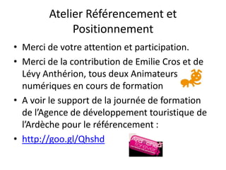 Atelier Référencement et
             Positionnement
• Merci de votre attention et participation.
• Merci de la contribution de Emilie Cros et de
  Lévy Anthérion, tous deux Animateurs
  numériques en cours de formation
• A voir le support de la journée de formation
  de l’Agence de développement touristique de
  l’Ardèche pour le référencement :
• http://goo.gl/Qhshd
 