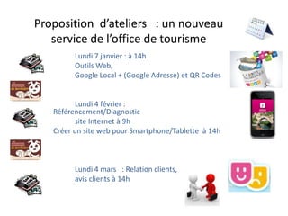 Proposition d’ateliers : un nouveau
   service de l’office de tourisme
         Lundi 7 janvier : à 14h
         Outils Web,
         Google Local + (Google Adresse) et QR Codes


          Lundi 4 février :
   Référencement/Diagnostic
          site Internet à 9h
   Créer un site web pour Smartphone/Tablette à 14h



         Lundi 4 mars : Relation clients,
         avis clients à 14h
 