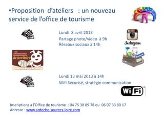 •Proposition d’ateliers : un nouveau
service de l’office de tourisme
                             Lundi 8 avril 2013
                             Partage photo/video à 9h
                             Réseaux sociaux à 14h




                             Lundi 13 mai 2013 à 14h
                             Wifi Sécurisé, stratégie communication



Inscriptions à l’Office de tourisme : 04 75 38 89 78 ou 06 07 33 80 17
Adresse : www.ardeche-sources-loire.com
 
