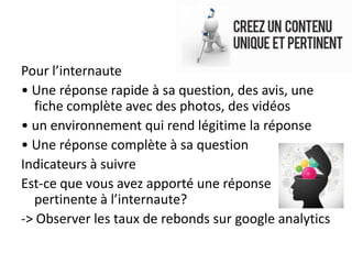 Pour l’internaute
• Une réponse rapide à sa question, des avis, une
  fiche complète avec des photos, des vidéos
• un environnement qui rend légitime la réponse
• Une réponse complète à sa question
Indicateurs à suivre
Est-ce que vous avez apporté une réponse
  pertinente à l’internaute?
-> Observer les taux de rebonds sur google analytics
 