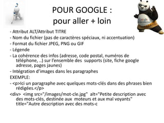 POUR GOOGLE :
                    pour aller + loin
- Attribut ALT/Attribut TITRE
- Nom du fichier (pas de caractères spéciaux, ni accentuation)
- Format du fichier JPEG, PNG ou GIF
- Légende
- La cohérence des infos (adresse, code postal, numéros de
    téléphone, ..) sur l’ensemble des supports (site, fiche google
    adresse, pages jaunes)
- Intégration d’images dans les paragraphes
EXEMPLE:
- <p>Ici un paragraphe avec quelques mots-clés dans des phrases bien
    rédigées.</p>
<div> <img src="/images/mot-cle.jpg" alt="Petite description avec
    des mots-clés, destinée aux moteurs et aux mal voyants"
    title="Autre description avec des mots-c
 