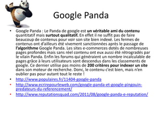 Google Panda
• Google Panda : Le Panda de google est un véritable ami du contenu
  quantitatif mais surtout qualitatif. En effet il ne suffit pas de faire
  beaucoup de contenus pour voir son site bien indexé. Les fermes de
  contenus ont d’ailleurs été vivement sanctionnées après le passage de
  l’algorithme Google Panda. Les sites e-commerces dotés de nombreuses
  pages profondes mais sans réel contenu ont eux aussi été rétrogradés par
  le vilain Panda. Enfin les forums qui généraient un nombre incalculable de
  pages grâce à leurs utilisateurs sont descendus dans les classements de
  google. Ce dernier utilise pas moins de 200 critères pour indexer un site
  dans son moteur de recherche. Donc, le contenu c’est bien, mais n’en
  oublier pas pour autant tout le reste !
• http://www.populaires.fr/11404-google-panda
• http://www.ecrirepourleweb.com/google-panda-et-google-pingouin-
  predateurs-du-referencement/
• http://www.reputationsquad.com/2011/08/google-panda-e-reputation/
 