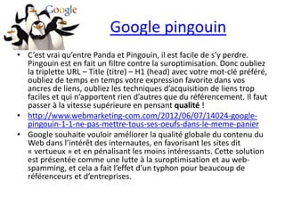Google pingouin
• C’est vrai qu’entre Panda et Pingouin, il est facile de s’y perdre.
  Pingouin est en fait un filtre contre la suroptimisation. Donc oubliez
  la triplette URL – Title (titre) – H1 (head) avec votre mot-clé préféré,
  oubliez de temps en temps votre expression favorite dans vos
  ancres de liens, oubliez les techniques d’acquisition de liens trop
  faciles et qui n’apportent rien d’autres que du référencement. Il faut
  passer à la vitesse supérieure en pensant qualité !
• http://www.webmarketing-com.com/2012/06/07/14024-google-
  pingouin-1-1-ne-pas-mettre-tous-ses-oeufs-dans-le-meme-panier
• Google souhaite vouloir améliorer la qualité globale du contenu du
  Web dans l’intérêt des internautes, en favorisant les sites dit
  « vertueux » et en pénalisant les moins intéressants. Cette solution
  est présentée comme une lutte à la suroptimisation et au web-
  spamming, et cela a fait l’effet d’un typhon pour beaucoup de
  référenceurs et d’entreprises.
 