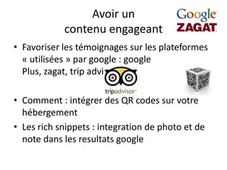 Avoir un
            contenu engageant
• Favoriser les témoignages sur les plateformes
  « utilisées » par google : google
  Plus, zagat, trip advisor, ….

• Comment : intégrer des QR codes sur votre
  hébergement
• Les rich snippets : integration de photo et de
  note dans les resultats google
 