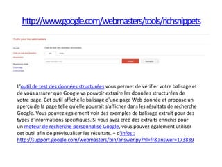 http://www.google.com/webmasters/tools/richsnippets




L'outil de test des données structurées vous permet de vérifier votre balisage et
de vous assurer que Google va pouvoir extraire les données structurées de
votre page. Cet outil affiche le balisage d'une page Web donnée et propose un
aperçu de la page telle qu'elle pourrait s'afficher dans les résultats de recherche
Google. Vous pouvez également voir des exemples de balisage extrait pour des
types d'informations spécifiques. Si vous avez créé des extraits enrichis pour
un moteur de recherche personnalisé Google, vous pouvez également utiliser
cet outil afin de prévisualiser les résultats. + d’infos :
http://support.google.com/webmasters/bin/answer.py?hl=fr&answer=173839
 