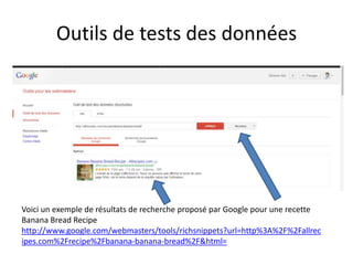 Outils de tests des données




Voici un exemple de résultats de recherche proposé par Google pour une recette
Banana Bread Recipe
http://www.google.com/webmasters/tools/richsnippets?url=http%3A%2F%2Fallrec
ipes.com%2Frecipe%2Fbanana-banana-bread%2F&html=
 
