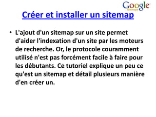 Créer et installer un sitemap
• L'ajout d'un sitemap sur un site permet
  d'aider l'indexation d'un site par les moteurs
  de recherche. Or, le protocole couramment
  utilisé n'est pas forcément facile à faire pour
  les débutants. Ce tutoriel explique un peu ce
  qu'est un sitemap et détail plusieurs manière
  d'en créer un.
 