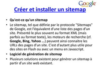 Créer et installer un sitemap
• Qu'est-ce qu'un sitemap
• Le sitemap, tel que définie par le protocole "Sitemaps"
  de Google, est l'équivalent d'une liste des pages d'un
  site. Présenté le plus souvent au format XML (mais
  parfois au format texte), les moteurs de recherche (cf.
  Google, Bing, Yahoo ...) peuvent ainsi connaitre les
  URLs des pages d'un site. C'est d'autant plus utile pour
  des sites en Flash ou avec un menu en Javascript.
• Logiciel de génération de sitemap
• Plusieurs solutions existent pour générer un sitemap à
  partir d'un site web existant.
 