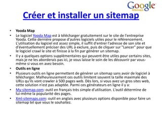 Créer et installer un sitemap
•   Yooda Map
•   Le logiciel Yooda Map est à télécharger gratuitement sur le site de l'entreprise
    Yooda. Cette dernière propose d'autres logiciels utiles pour le référencement.
    L'utilisation du logiciel est assez simple, il suffit d'entrer l'adresse de son site et
    d'éventuellement préciser des URL à exclure, puis de cliquer sur "Lancer" pour que
    le logiciel crawl le site et finisse à la fin par générer un sitemap.
•   Il y a quelques options supplémentaires qui peuvent être utiles pour certains sites,
    mais je ne les aborderais pas ici, je vous laisse le soin de les découvrir par vous-
    même si vous en avez besoin.
•   Outils en ligne
•   Plusieurs outils en ligne permettent de générer un sitemap sans avoir de logiciel à
    télécharger. Malheureusement ces outils limitent souvent la taille maximale des
    URLs qu'ils vont crawler à 500 pages web. Dès lors, si vous avez un gros sites web,
    cette solution n'est pas adaptée. Parmi ces générateurs en ligne il y a:
•   My-sitemap.com: outil en français très simple d'utilisation. L'outil détermine de
    lui-même la popularité des pages.
•   Xml-sitemaps.com: outil en anglais avec plusieurs options disponible pour faire un
    sitemap tel que vous le souhaitez.
 