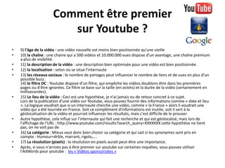 Comment être premier
                         sur Youtube ?
•   9) l'âge de la vidéo : une vidéo nouvelle est moins bien positionnée qu'une vieille
•   10) la chaîne : une chaine qui a 500 vidéos et 10.000.000 vues dispose d'un avantage, une chaîne premium
    a plus de visibilité.
•   11) la description de la vidéo : une description bien optimisée pour une vidéo est bien positionnée.
•   12) la localisation : selon où se situe l'internaute
•   13) les réseaux sociaux : le nombre de partages peut influencer le nombre de liens et de vues en plus d'un
    possible buzz.
    14) le filtre DC : Youtube dispose d'un filtre, qui empêche les vidéos doublons être dans les premières
    pages ou d'être ignorées. Ce filtre se base sur la taille (en octets) et la durée de la vidéo (certainement en
    millisecondes).
•   15) Le lieu de la vidéo : Ceci est une hypothèse, je n'ai jamais eu de retour concret à ce sujet.
    Lors de la publication d'une vidéo sur Youtube, vous pouvez fournir des informations comme « date et lieu
    ». La logique voudrait que si un internaute cherche une vidéo, comme « la France » alors il voudrait une
    vidéo qui a été tournée en France. Soit ce complément d'informations est inutile, soit il sert à la
    géolocalisation de la vidéo et pourrait influencer les résultats, mais c'est difficile de le prouver.
•   Autre hypothèse, cela influe sur l'internaute qui fait une recherche et qui est géolocalisé, mais lors de
    l'affichage de l'URL : http://www.youtube.com/results?search_query=XXXXXXX cette hypothèse ne tient
    pas, on ne voit pas de
•   16) La catégorie : Mieux vaut donc bien choisir sa catégorie et qui sait si les synonymes sont pris en
    compte : Humour=drôle, marrant, rigolo,….
•   17) La résolution (pixels) : la résolution en pixels aurait peut-être une importance.
•   Après, si vous n'arrivez pas à être premier sur youtube sur certaines requêtes, vous pouvez utiliser
    l'AdWords pour youtube : les « Vidéos sponsorisées »
 