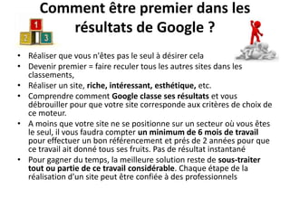 Comment être premier dans les
         résultats de Google ?
• Réaliser que vous n'êtes pas le seul à désirer cela
• Devenir premier = faire reculer tous les autres sites dans les
  classements,
• Réaliser un site, riche, intéressant, esthétique, etc.
• Comprendre comment Google classe ses résultats et vous
  débrouiller pour que votre site corresponde aux critères de choix de
  ce moteur.
• A moins que votre site ne se positionne sur un secteur où vous êtes
  le seul, il vous faudra compter un minimum de 6 mois de travail
  pour effectuer un bon référencement et prés de 2 années pour que
  ce travail ait donné tous ses fruits. Pas de résultat instantané
• Pour gagner du temps, la meilleure solution reste de sous-traiter
  tout ou partie de ce travail considérable. Chaque étape de la
  réalisation d'un site peut être confiée à des professionnels
 