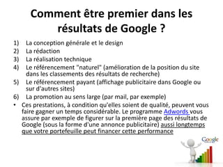 Comment être premier dans les
         résultats de Google ?
1)  La conception générale et le design
2)  La rédaction
3)  La réalisation technique
4)  Le référencement "naturel" (amélioration de la position du site
    dans les classements des résultats de recherche)
5) Le référencement payant (affichage publicitaire dans Google ou
    sur d'autres sites)
6) La promotion au sens large (par mail, par exemple)
• Ces prestations, à condition qu'elles soient de qualité, peuvent vous
  faire gagner un temps considérable. Le programme Adwords vous
  assure par exemple de figurer sur la première page des résultats de
  Google (sous la forme d'une annonce publicitaire) aussi longtemps
  que votre portefeuille peut financer cette performance
 