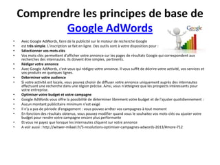 Comprendre les principes de base de
            Google AdWords
•   Avec Google AdWords, faire de la publicité sur le moteur de recherche Google
•   est très simple. L'inscription se fait en ligne. Des outils sont à votre disposition pour :
•   Sélectionner vos mots-clés
•   Vos mots-clés permettent d'afficher votre annonce sur les pages de résultats Google qui correspondent aux
    recherches des internautes. Ils doivent être simples, pertinents.
•   Rédiger votre annonce
•   Avec Google AdWords, c'est vous qui rédigez votre annonce. Il vous suffit de décrire votre activité, vos services et
    vos produits en quelques lignes.
•   Déterminer votre audience
•   Si votre activité est locale, vous pouvez choisir de diffuser votre annonce uniquement auprès des internautes
    effectuant une recherche dans une région précise. Ainsi, vous n'atteignez que les prospects intéressants pour
    votre entreprise.
•   Optimiser votre budget et votre campagne
•   Google AdWords vous offre la possibilité de déterminer librement votre budget et de l'ajuster quotidiennement :
•   Aucun montant publicitaire minimum n'est exigé
•   Il n'y a pas de période d'engagement : vous pouvez arrêter vos campagnes à tout moment
•   En fonction des résultats obtenus, vous pouvez modifier quand vous le souhaitez vos mots-clés ou ajuster votre
    budget pour rendre votre campagne encore plus performante
•   Et vous ne payez que lorsque les internautes cliquent sur votre annonce
•   A voir aussi : http://witwer-mikael.fr/5-resolutions-optimiser-campagnes-adwords-2013/#more-712
 
