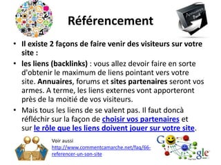 Référencement
• Il existe 2 façons de faire venir des visiteurs sur votre
  site :
• les liens (backlinks) : vous allez devoir faire en sorte
  d'obtenir le maximum de liens pointant vers votre
  site. Annuaires, forums et sites partenaires seront vos
  armes. A terme, les liens externes vont apporteront
  près de la moitié de vos visiteurs.
• Mais tous les liens de se valent pas. Il faut doncà
  réfléchir sur la façon de choisir vos partenaires et
  sur le rôle que les liens doivent jouer sur votre site.
           Voir aussi
           http://www.commentcamarche.net/faq/66-
           referencer-un-son-site
 