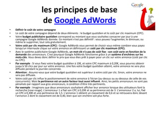 les principes de base
                           de Google AdWords
•   Définir le coût de votre campagne
•   Le coût de votre campagne dépend de deux éléments : le budget quotidien et le coût par clic maximum (CPC).
•   Votre budget publicitaire quotidien correspond au montant que vous souhaitez consacrer par jour à une
    campagne Google AdWords donnée. Ce montant n'est pas définitif : vous pouvez l'augmenter, le diminuer, ou
    même le supprimer, tout cela gratuitement.
•   Votre coût par clic maximum (CPC) : Google AdWords vous permet de choisir vous-même combien vous payez
    lorsqu'un internaute clique sur votre annonce en définissant un coût par clic maximum (CPC).
•   Avec le système publicitaire Google AdWords, un mot-clé n'a pas de coût fixe : son coût varie en fonction de la
    demande des annonceurs. C'est pourquoi Google AdWords fonctionne grâce à un système d'enchères sur les
    mots-clés. Vous devez donc définir le prix que vous êtes prêt à payer pour un clic sur votre annonce (coût par clic
    ou CPC).
•   Par exemple : Si vous fixez votre budget quotidien à 10€, et votre CPC maximum à 0,20€, vous pourrez obtenir
    jusqu'à 50 clics par jour sur votre annonce. Une fois votre budget quotidien atteint, votre annonce ne sera plus
    diffusée pendant la journée concernée.
•   Attention : Assurez-vous que votre budget quotidien est supérieur à votre coût par clic. Sinon, votre annonce ne
    sera pas diffusée.
•   Votre coût par clic influe le positionnement de votre annonce à l'écran (au-dessus ou au-dessous de celle de vos
    concurrents). Mais la pertinence est un autre facteur tout aussi influent. Ainsi, les petits annonceurs ne sont pas
    pénalisés par rapport aux gros annonceurs, à condition d'être très pertinents.
•   Par exemple : Imaginons que deux annonceurs souhaitent afficher leur annonce lorsque des utilisateurs font la
    recherche [rose rouge]. L'annonceur 1 a fixé son CPC à 0,20€ et sa pertinence est de 3. L'annonceur 2 a, lui, fixé
    un CPC à 0,30€ et une pertinence de 1,5. L'annonce 1 obtient un classement de 0,6 et se retrouvera donc devant
    l'annonce 2 dont le classement est de 0,40, bien que son enchère soit plus forte.
 