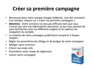 Créer sa première campagne
• Bienvenue dans votre compte Google AdWords. Une fois connecté
  à ce compte, cliquez sur « Créer ma première campagne ».
• Attention : Votre annonce ne sera pas diffusée tant que vous
  n'aurez pas saisi vos informations bancaires, ce qui vous permet de
  vous familiariser avec les différents onglets et les options de
  navigation du compte.
• La création de votre campagne publicitaire comporte 5 étapes
  simples :
• Régler les paramètres de ciblage et de budget de votre campagne
• Rédiger votre annonce
• Choisir vos mots-clés
• Paramétrer votre mode de règlement
• Lancer votre campagne
 