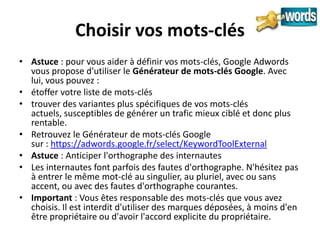 Choisir vos mots-clés
• Astuce : pour vous aider à définir vos mots-clés, Google Adwords
  vous propose d'utiliser le Générateur de mots-clés Google. Avec
  lui, vous pouvez :
• étoffer votre liste de mots-clés
• trouver des variantes plus spécifiques de vos mots-clés
  actuels, susceptibles de générer un trafic mieux ciblé et donc plus
  rentable.
• Retrouvez le Générateur de mots-clés Google
  sur : https://adwords.google.fr/select/KeywordToolExternal
• Astuce : Anticiper l'orthographe des internautes
• Les internautes font parfois des fautes d'orthographe. N'hésitez pas
  à entrer le même mot-clé au singulier, au pluriel, avec ou sans
  accent, ou avec des fautes d'orthographe courantes.
• Important : Vous êtes responsable des mots-clés que vous avez
  choisis. Il est interdit d'utiliser des marques déposées, à moins d'en
  être propriétaire ou d'avoir l'accord explicite du propriétaire.
 