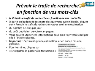 Prévoir le trafic de recherche
        en fonction de vos mots-clés
• b. Prévoir le trafic de recherche en fonction de vos mots-clés
• À partir du budget et des mots-clés que vous avez indiqués, cliquez
  sur « Prévoir le trafic de recherche » pour avoir une estimation :
• du nombre de clics par jour
• du coût quotidien de votre campagne.
• Vous pouvez utiliser ces informations pour bien fixer votre coût par
  clic à l'étape suivante.
• Important : Ceci n'est qu'une estimation, et en aucun cas une
  garantie.
• Pour terminer, cliquez sur
• « Enregistrer et passer à la facturation »
 