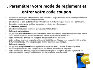 . Paramétrer votre mode de règlement et
                     entrer votre code coupon
•    Vous voici dans l'onglet « Mon compte » de l'interface Google AdWords où vous allez paramétrer le
     mode de règlement de vos frais publicitaires.
•    Sélectionnez le pays ou territoire de votre adresse de facturation puis cliquez sur « Continuer ».
•    Complétez ensuite votre profil de facturation et cliquez sur « Continuer ».
•    a. Le type de paiement
•    Sélectionnez le type de paiement que vous souhaitez utiliser :
•    Paiements automatiques
•    Il s'agit d'un post-paiement qui vous permet de payer uniquement après la comptabilisation de vos
     coûts, c'est à dire après enregistrement des frais de votre activité publicitaire.
•    Votre annonce est diffusée dès réception de vos informations bancaires.
•    Votre carte de paiement sera automatiquement débitée une fois que vous aurez atteint le seuil de
     facturation choisi ou 30 jours après votre dernier paiement automatique.
•    Paiements manuels
•    Il s'agit d'un pré-paiement qui vous permet de régler les frais à l'avance. À mesure que vos
     annonces génèrent des frais, Google déduit ces frais de votre réserve prépayée.
•    Votre annonce est diffusée presque instantanément après la réception de votre règlement. Sa
     diffusion continue tant que votre compte est suffisamment approvisionné.
 