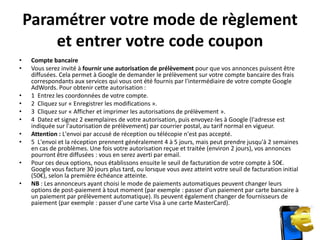Paramétrer votre mode de règlement
        et entrer votre code coupon
•    Compte bancaire
•    Vous serez invité à fournir une autorisation de prélèvement pour que vos annonces puissent être
     diffusées. Cela permet à Google de demander le prélèvement sur votre compte bancaire des frais
     correspondants aux services qui vous ont été fournis par l'intermédiaire de votre compte Google
     AdWords. Pour obtenir cette autorisation :
•    1 Entrez les coordonnées de votre compte.
•    2 Cliquez sur « Enregistrer les modifications ».
•    3 Cliquez sur « Afficher et imprimer les autorisations de prélèvement ».
•    4 Datez et signez 2 exemplaires de votre autorisation, puis envoyez-les à Google (l'adresse est
     indiquée sur l'autorisation de prélèvement) par courrier postal, au tarif normal en vigueur.
•    Attention : L'envoi par accusé de réception ou télécopie n'est pas accepté.
•    5 L'envoi et la réception prennent généralement 4 à 5 jours, mais peut prendre jusqu'à 2 semaines
     en cas de problèmes. Une fois votre autorisation reçue et traitée (environ 2 jours), vos annonces
     pourront être diffusées : vous en serez averti par email.
•    Pour ces deux options, nous établissons ensuite le seuil de facturation de votre compte à 50€.
     Google vous facture 30 jours plus tard, ou lorsque vous avez atteint votre seuil de facturation initial
     (50€), selon la première échéance atteinte.
•    NB : Les annonceurs ayant choisi le mode de paiements automatiques peuvent changer leurs
     options de post-paiement à tout moment (par exemple : passer d'un paiement par carte bancaire à
     un paiement par prélèvement automatique). Ils peuvent également changer de fournisseurs de
     paiement (par exemple : passer d'une carte Visa à une carte MasterCard).
 